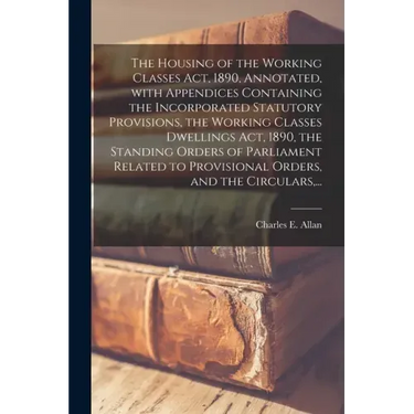 The Housing of the Working Classes Act, 1890, Annotated, With Appendices Containing the Incorporated Statutory Provisions, the Working Classes Dwellin
