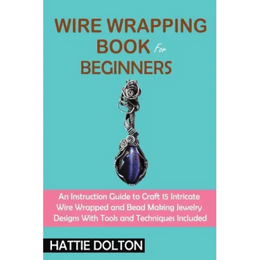 Wire Wrapping Book for Beginners: An Instruction Guide to Craft 15 Intricate Wire Wrapped and Bead Making Jewelry Designs With Tools and Techniques In