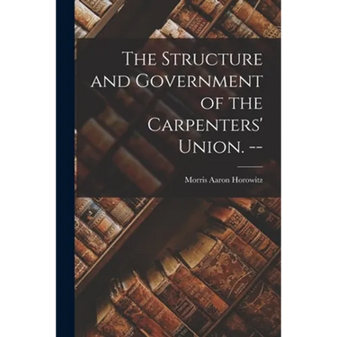 The Structure and Government of the Carpenters' Union. --
