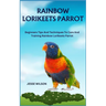 Rainbow Lorikeets Parrot: Beginners Tips And Techniques To Care And Training Rainbow Lorikeets Parrot