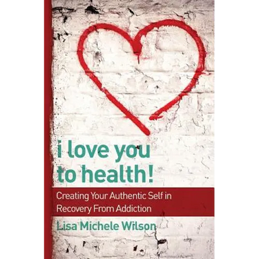I Love You to Health!: Creating Your Authentic Self in Recovery From Addiction