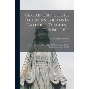 Certain Difficulties Felt By Anglicans In Catholic Teaching Considered: Twelve Lectures Addressed In 1850 To The Party Of The Religious Movement Of 18