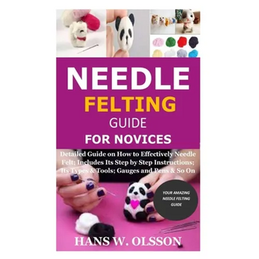 Needle Felting Guide for Novices: Detailed Guide on How to Effectively Needle Felt; Includes Its Step by Step Instructions; Its Types & Tools; Gauges