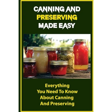 Canning And Preserving Made Easy: Everything You Need To Know About Canning And Preserving