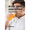 48 Sore Throat Juicing Solutions: Strengthen Your Immune System with These Life Changing Juice Recipes and Cure Your Sore Throat