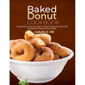 Baked Donut Cookbook: A Delightful Journey through the World of Baked Donuts with Delectable Recipes for Every Palate