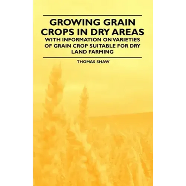 Growing Grain Crops in Dry Areas - With Information on Varieties of Grain Crop Suitable for Dry Land Farming