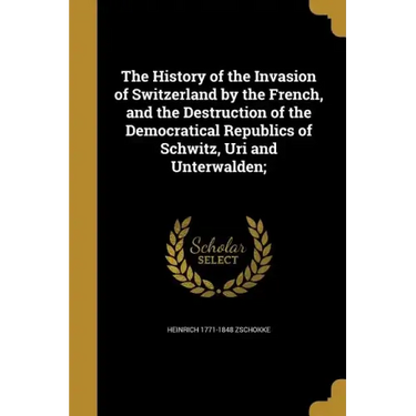 The History of the Invasion of Switzerland by the French, and the Destruction of the Democratical Republics of Schwitz, Uri and Unterwalden;