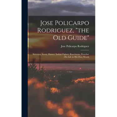 Jose Policarpo Rodriguez, "the Old Guide": Surveyor, Scout, Hunter, Indian Fighter, Ranchman, Preacher: His Life in His Own Words