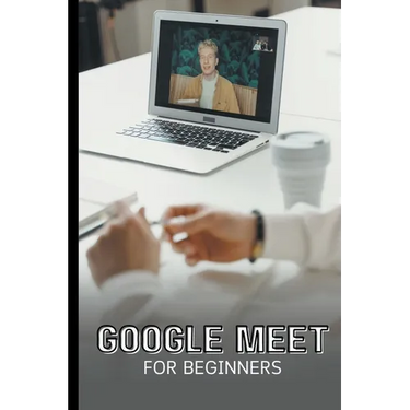 Google Meet For Beginners: The Complete Step-By-Step Guide To Getting Started With Video Meetings, Businesses, Live Streams, Webinars, Etc