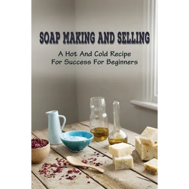 Soap Making And Selling: A Hot And Cold Recipe For Success For Beginners: How To Market Your Soap Business