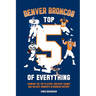 Denver Broncos Top 5 of Everything: Ranking the Top Players, Greatest Games, and Wildest Moments in Broncos History