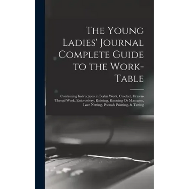 The Young Ladies' Journal Complete Guide to the Work-Table: Containing Instructions in Berlin Work, Crochet, Drawn-Thread Work, Embroidery, Knitting,