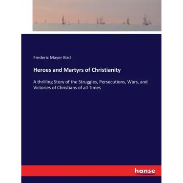 Heroes and Martyrs of Christianity: A thrilling Story of the Struggles, Persecutions, Wars, and Victories of Christians of all Times