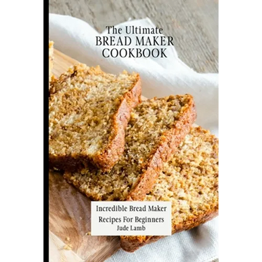 The Ultimate Bread Maker Cookbook: Incredible Bread Maker Recipes For Beginners