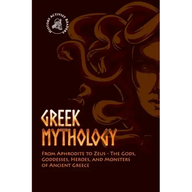 Greek Mythology: From Aphrodite to Zeus - The Gods, Goddesses, Heroes, and Monsters of Ancient Greece