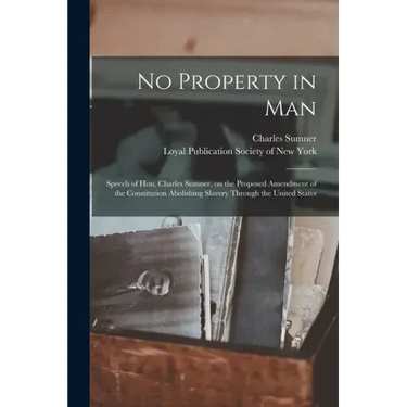 No Property in Man: Speech of Hon. Charles Sumner, on the Proposed Amendment of the Constitution Abolishing Slavery Through the United States