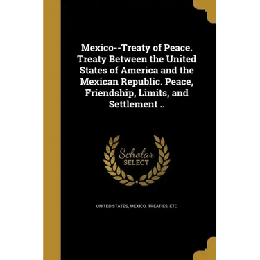 Mexico--Treaty of Peace. Treaty Between the United States of America and the Mexican Republic. Peace, Friendship, Limits, and Settlement ..
