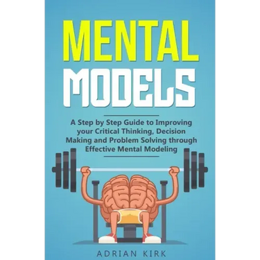 Mental Models: A Step by Step Guide to Improving your Critical Thinking, Decision Making and Problem Solving through Effective Mental Modeling