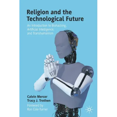 Religion and the Technological Future: An Introduction to Biohacking, Artificial Intelligence, and Transhumanism