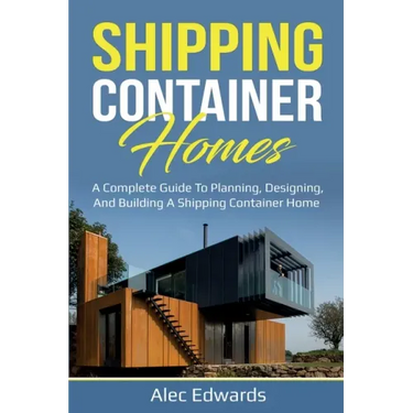 Shipping Container Homes: A Complete Guide to Planning, Designing, and Building A Shipping Container Home
