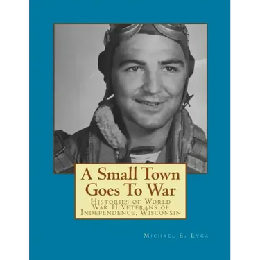 A Small Town Goes To War: Histories of the World War II Veterans of Independence, Wisconsin