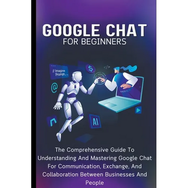 Google Chat For Beginners: The Comprehensive Guide To Understanding And Mastering Google Chat For Communication, Exchange, And Collaboration Between B