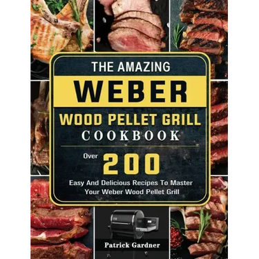 The Amazing Weber Wood Pellet Grill Cookbook: Over 200 Easy And Delicious Recipes To Master Your Weber Wood Pellet Grill