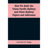 How We Built the Union Pacific Railway and Other Railway Papers and Addresses