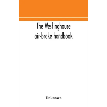The Westinghouse Air-Brake Handbook; A Convenient Reference Book For All Persons Interested In The Construction, Installation, Operation, Care, Mainte