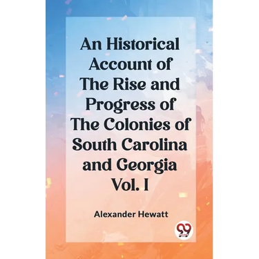 An Historical Account of the Rise and Progress of the Colonies of South Carolina and Georgia Vol. I