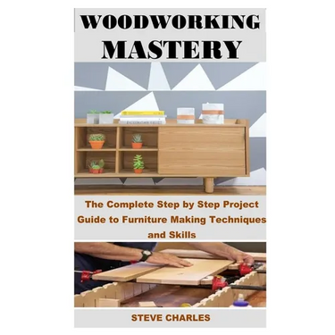 Woodworking Mastery: The Complete Step By Step Project Guide to Furniture Making Techniques and Skills