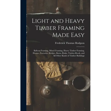 Light and Heavy Timber Framing Made Easy: Balloon Framing, Mixed Framing, Heavy Timber Framing, Houses, Factories, Bridges, Barns, Rinks, Timber-Roofs