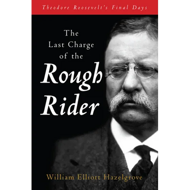 The Last Charge of the Rough Rider: Theodore Roosevelt's Final Days
