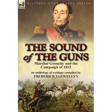 The Sound of the Guns: Marshal Grouchy and the Campaign of 1815-An Anthology of Writings