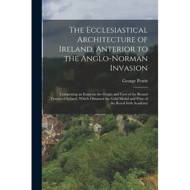 The Ecclesiastical Architecture of Ireland, Anterior to the Anglo-Norman Invasion; Comprising an Essay on the Origin and Uses of the Round Towers of I