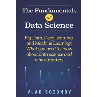 The Fundamentals of Data Science: Big Data, Deep Learning, and Machine Learning: What you need to know about data science and why it matters