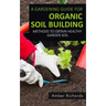 A Gardening Guide For Organic Soil Building: Methods to Obtain Healthy Garden Soil