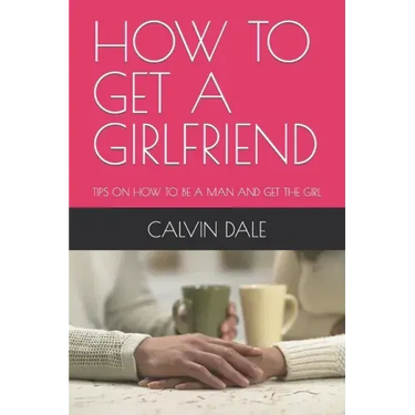 How to Get a Girlfriend: Tips on How to Be a Man and Get the Girl