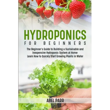 Hydroponics For Beginners: The Beginner's Guide to Building a Sustainable and Inexpensive Hydroponic System at Home: Learn How to Quickly Start Growin