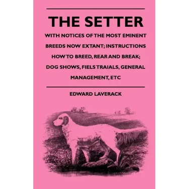 The Setter - With Notices Of The Most Eminent Breeds Now Extant; Instructions How To Breed, Rear And Break; Dog Shows, Field Trials And General Manage