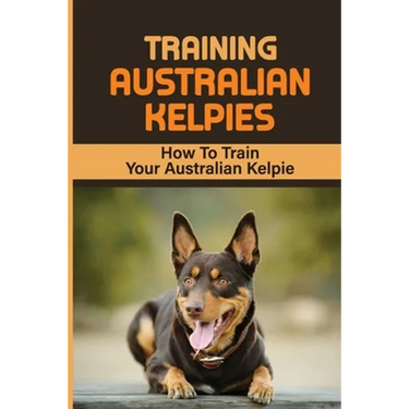 Training Australian Kelpies: How To Train Your Australian Kelpie: Kelpie Training Book