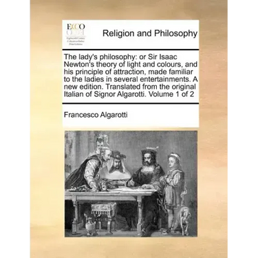 The lady's philosophy: or Sir Isaac Newton's theory of light and colours, and his principle of attraction, made familiar to the ladies in several ente