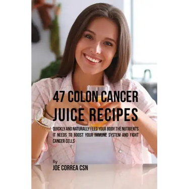 47 Colon Cancer Juice Recipes: Quickly and Naturally Feed Your Body the Nutrients it needs to Boost Your Immune System and Fight Cancer Cells