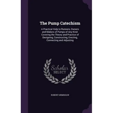 The Pump Catechism: A Practical Help to Runners, Owners and Makers of Pumps of Any Kind. Covering the Theory and Practice of Designing, Co