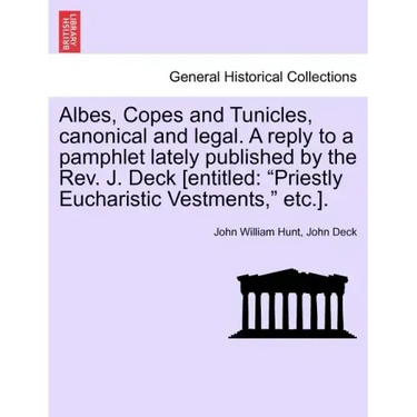 Albes, Copes and Tunicles, Canonical and Legal. a Reply to a Pamphlet Lately Published by the Rev. J. Deck [entitled: Priestly Eucharistic Vestments,