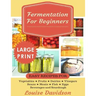 Fermentation for Beginners ***Large Print Edition***: Easy Recipes for Vegetables, Fruits, Dairies, Vinegars, Beans, Meats, fish, Eggs, Beverages and