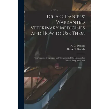 Dr. A.C. Daniels' Warranted Veterinary Medicines and How to Use Them: the Causes, Symptoms, and Treatment of the Diseases for Which They Are Used