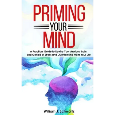 Priming Your Mind: A Practical Guide to Rewire Your Anxious Brain and Get Rid of Stress and Overthinking From Your Life