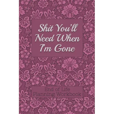 End of Life Planning Workbook: Shit You'll Need When I'm Gone: Makes Sure All Your Important Information in One Easy-to-Find Place